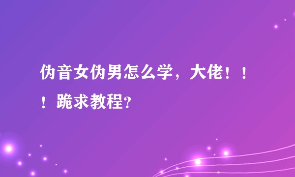 伪音女伪男怎么学，大佬！！！跪求教程？