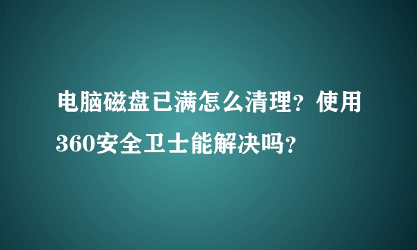 电脑磁盘已满怎么清理?使用360安全卫士能解决吗?