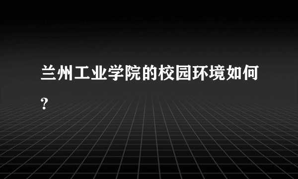 兰州工业学院的校园环境如何？