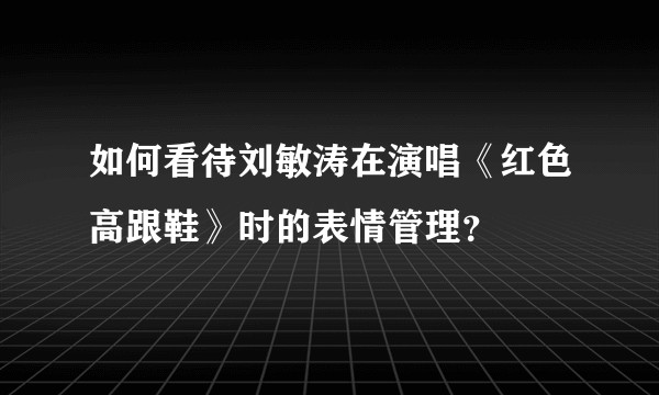 如何看待刘敏涛在演唱《红色高跟鞋》时的表情管理?