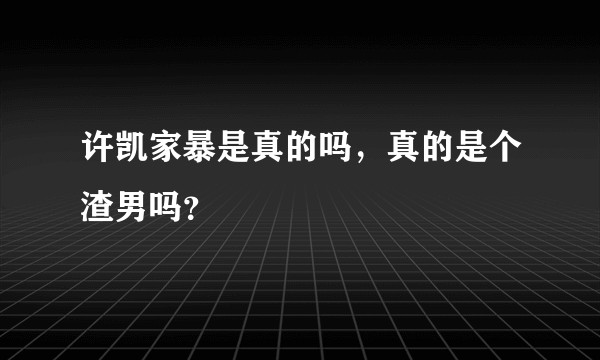 许凯家暴是真的吗，真的是个渣男吗？