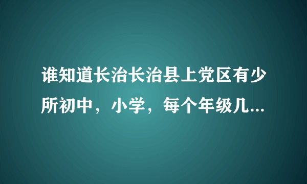 谁知道长治长治县上党区有少所初中，小学，每个年级几个班，人数大概多少，求解，谢谢？