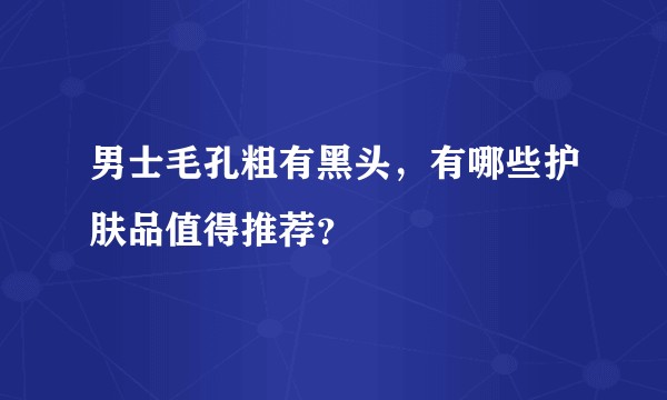 男士毛孔粗有黑头，有哪些护肤品值得推荐？