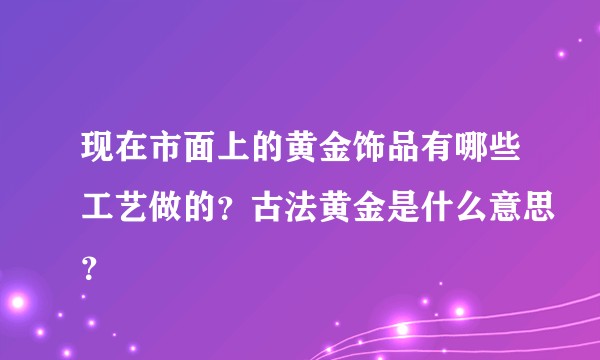 现在市面上的黄金饰品有哪些工艺做的？古法黄金是什么意思？