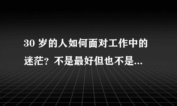 30 岁的人如何面对工作中的迷茫？不是最好但也不是最差，没有追权逐利的野心，怎样调整心态？