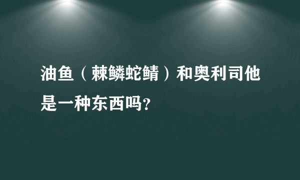 油鱼（棘鳞蛇鲭）和奥利司他是一种东西吗？
