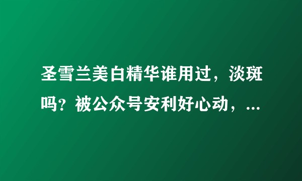 圣雪兰美白精华谁用过，淡斑吗？被公众号安利好心动，关键比某猫便宜一倍会是真的吗？