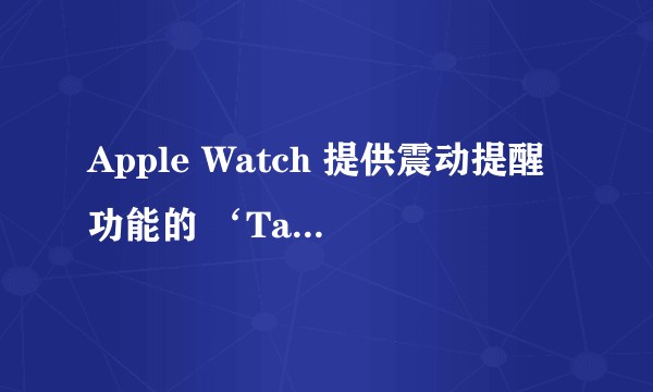 Apple Watch 提供震动提醒功能的 ‘Taptic Engine’ 具体如何工作？