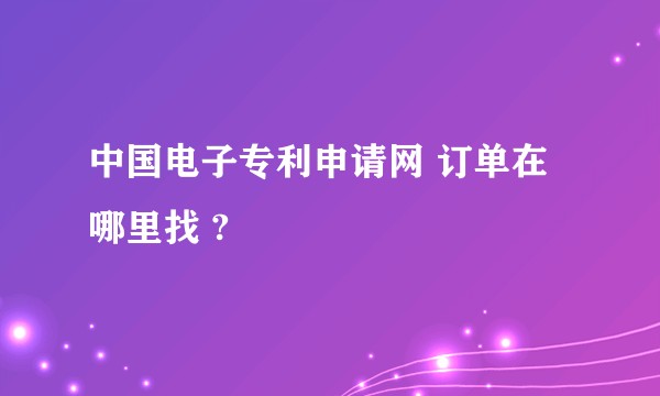 中国电子专利申请网 订单在哪里找 ?