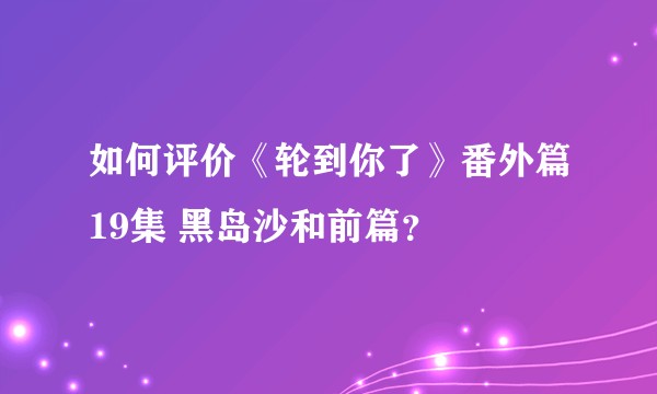 如何评价《轮到你了》番外篇19集 黑岛沙和前篇？