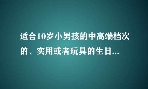 适合10岁小男孩的中高端档次的、实用或者玩具的生日礼物有哪些？