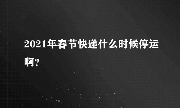 2021年春节快递什么时候停运啊？