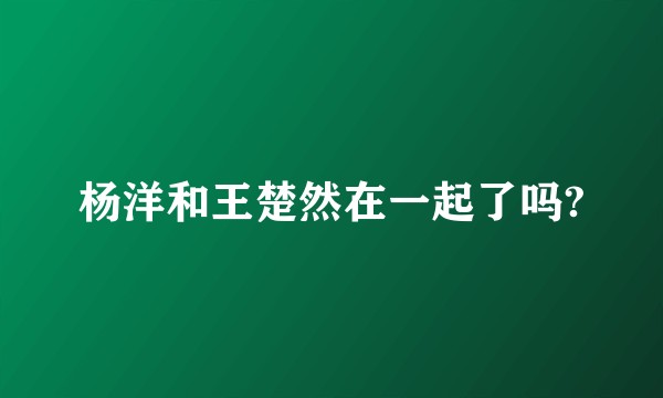 杨洋和王楚然在一起了吗?