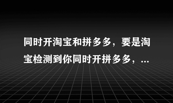 同时开淘宝和拼多多，要是淘宝检测到你同时开拼多多，是不是淘宝就不给你流量或者给的流量越来越少，是吗？