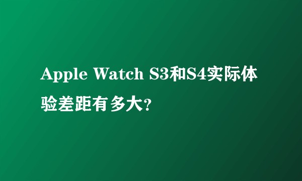 Apple Watch S3和S4实际体验差距有多大?