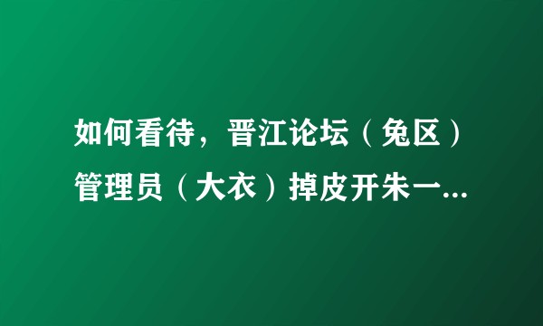 如何看待，晋江论坛（兔区）管理员（大衣）掉皮开朱一龙 黑贴的事？