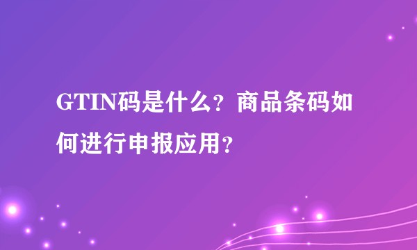 GTIN码是什么？商品条码如何进行申报应用？