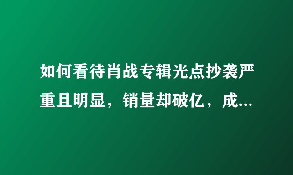 如何看待肖战专辑光点抄袭严重且明显,销量却破亿,成为国内销量第一,世界销量第三?