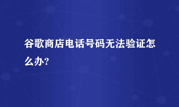 谷歌商店电话号码无法验证怎么办?