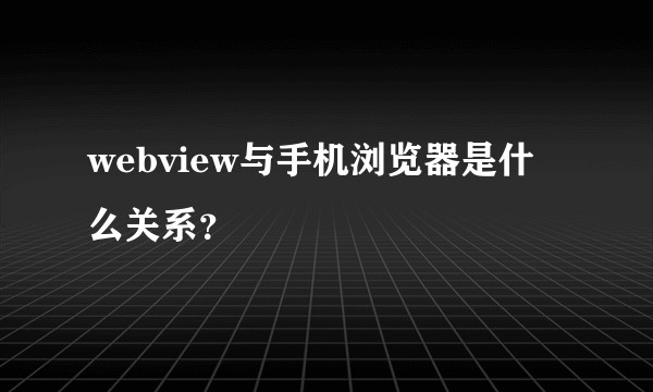 webview与手机浏览器是什么关系？