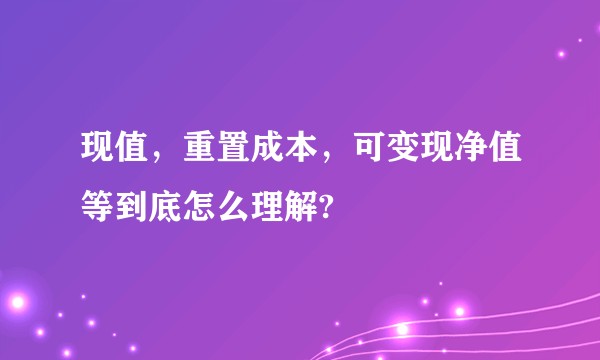 现值，重置成本，可变现净值等到底怎么理解?
