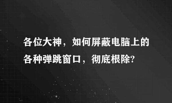 各位大神，如何屏蔽电脑上的各种弹跳窗口，彻底根除?
