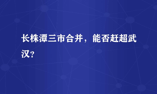长株潭三市合并，能否赶超武汉？