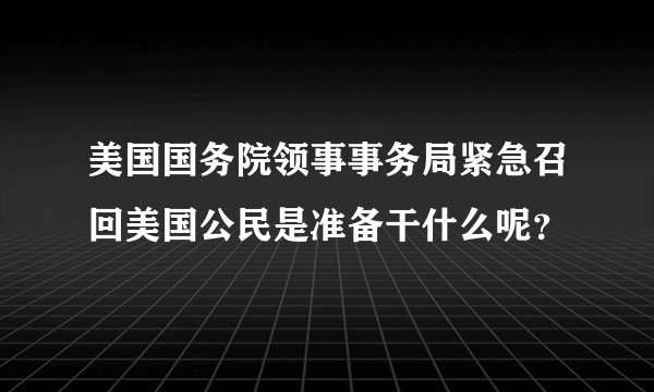 美国国务院领事事务局紧急召回美国公民是准备干什么呢？