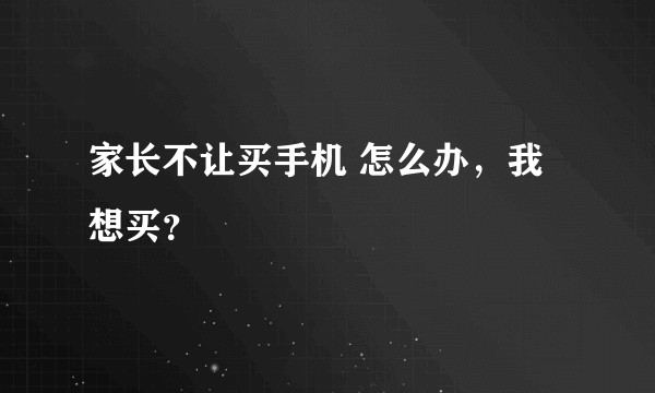 家长不让买手机 怎么办，我想买？