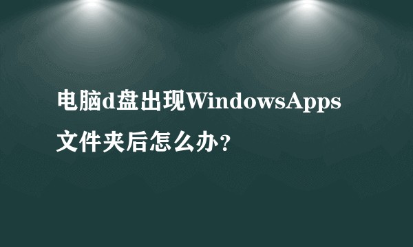 电脑d盘出现WindowsApps文件夹后怎么办？