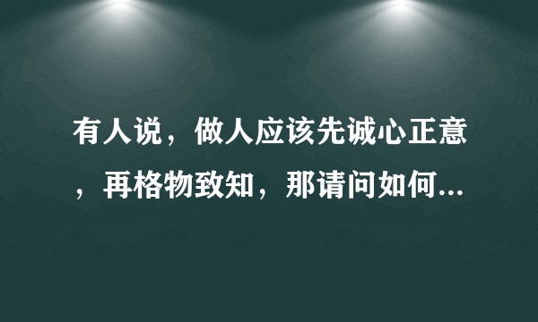 有人说,做人应该先诚心正意,再格物致知,那请问如何算心诚意正以及如何格物致知呢?
