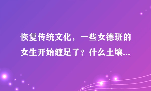 恢复传统文化，一些女德班的女生开始缠足了？什么土壤会产生缠足这种畸形文化。为什么当代还有缠足？