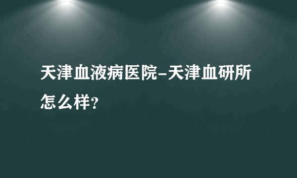 天津血液病医院-天津血研所怎么样？