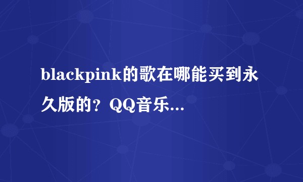 blackpink的歌在哪能买到永久版的？QQ音乐不能单曲购买?