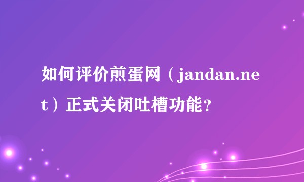 如何评价煎蛋网（jandan.net）正式关闭吐槽功能？