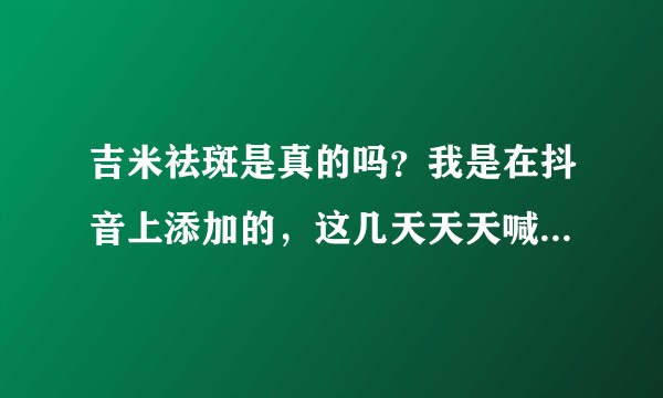 吉米祛斑是真的吗?我是在抖音上添加的,这几天天天喊我买两个周期的?
