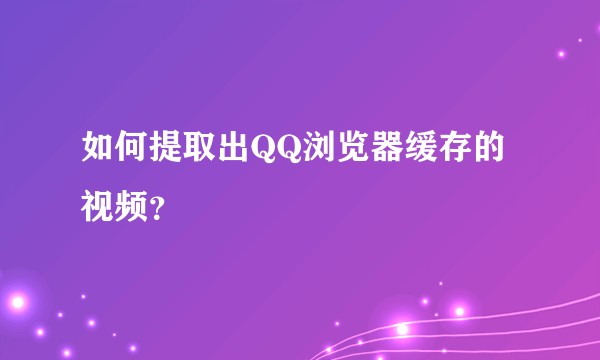 如何提取出QQ浏览器缓存的视频？