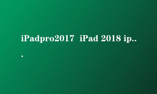 iPadpro2017  iPad 2018 ipadpro 2018和2019新出的买哪个比较好？