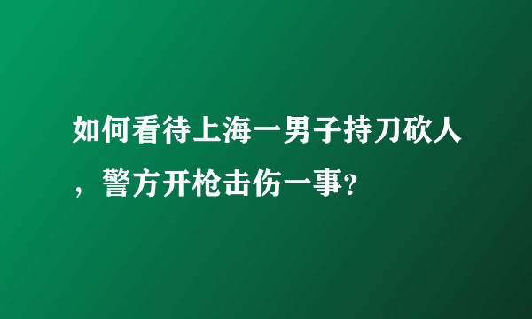 如何看待上海一男子持刀砍人，警方开枪击伤一事？