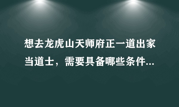 想去龙虎山天师府正一道出家当道士，需要具备哪些条件？怎样才能进入天师府学习呢？