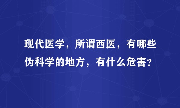 现代医学，所谓西医，有哪些伪科学的地方，有什么危害？