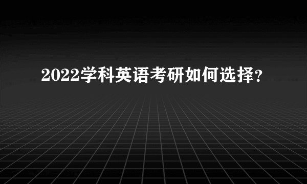 2022学科英语考研如何选择？
