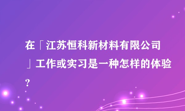 在「江苏恒科新材料有限公司」工作或实习是一种怎样的体验？