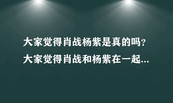 大家觉得肖战杨紫是真的吗?大家觉得肖战和杨紫在一起了吗?大家觉得肖战和杨紫什么时候官宣?