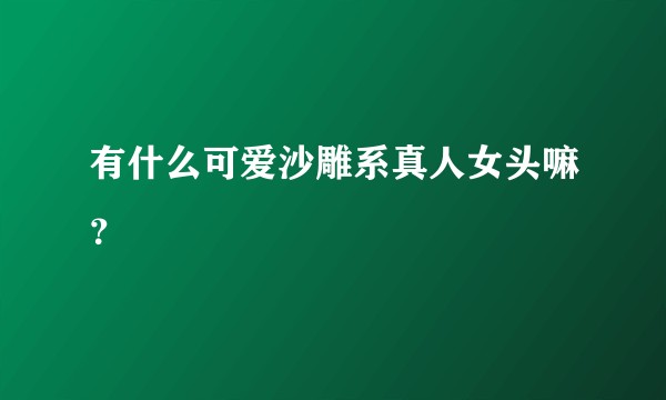 有什么可爱沙雕系真人女头嘛？