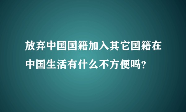 放弃中国国籍加入其它国籍在中国生活有什么不方便吗？
