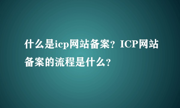 什么是icp网站备案？ICP网站备案的流程是什么？