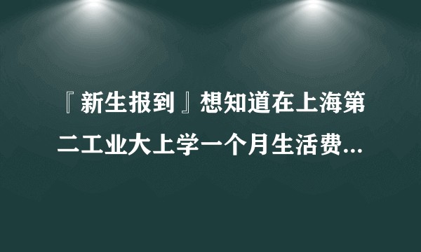 『新生报到』想知道在上海第二工业大上学一个月生活费大概要多少？