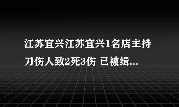 江苏宜兴江苏宜兴1名店主持刀伤人致2死3伤 已被缉拿归案，城管又被捅了？