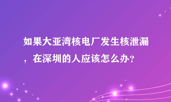 如果大亚湾核电厂发生核泄漏，在深圳的人应该怎么办？